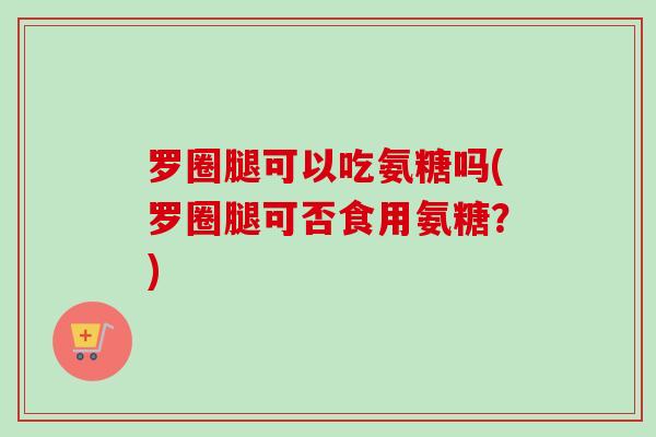 罗圈腿可以吃氨糖吗(罗圈腿可否食用氨糖？)
