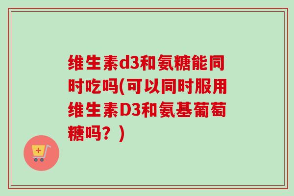 维生素d3和氨糖能同时吃吗(可以同时服用维生素D3和氨基葡萄糖吗？)