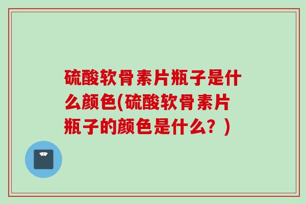 硫酸软骨素片瓶子是什么颜色(硫酸软骨素片瓶子的颜色是什么？)