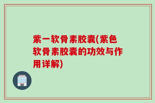 紫一软骨素胶囊(紫色软骨素胶囊的功效与作用详解)