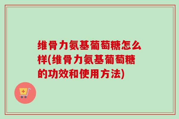 维骨力氨基葡萄糖怎么样(维骨力氨基葡萄糖的功效和使用方法)