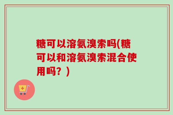 糖可以溶氨溴索吗(糖可以和溶氨溴索混合使用吗？)