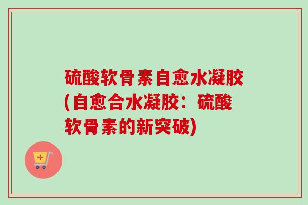 硫酸软骨素自愈水凝胶(自愈合水凝胶：硫酸软骨素的新突破)