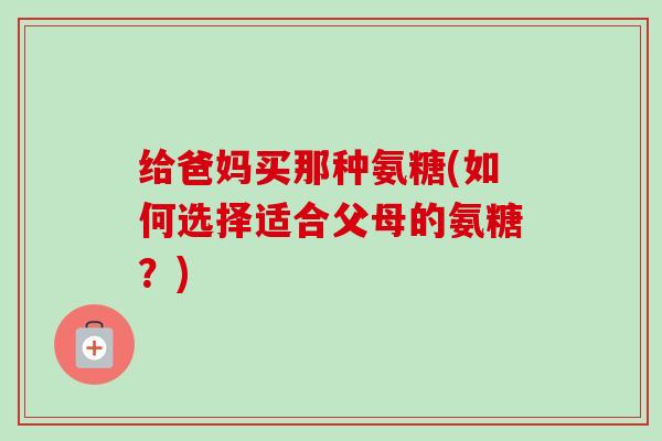 给爸妈买那种氨糖(如何选择适合父母的氨糖？)