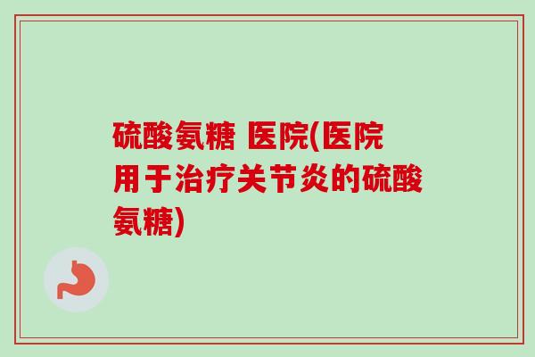 硫酸氨糖 医院(医院用于治疗关节炎的硫酸氨糖)