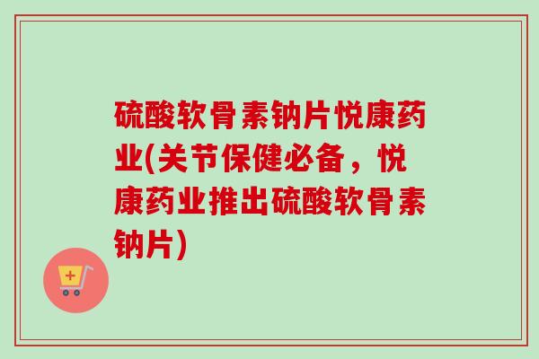 硫酸软骨素钠片悦康药业(关节保健必备，悦康药业推出硫酸软骨素钠片)