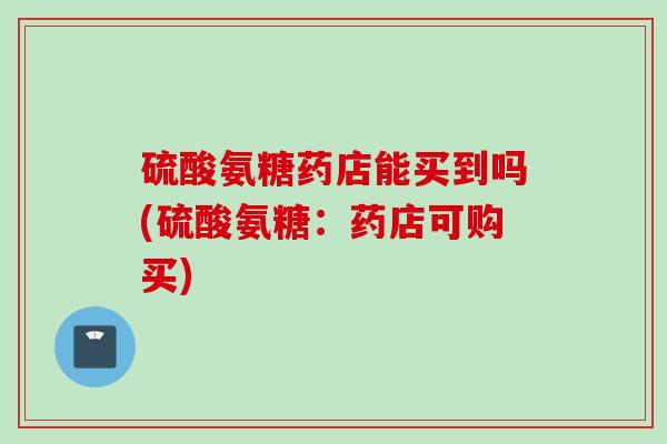 硫酸氨糖药店能买到吗(硫酸氨糖：药店可购买)