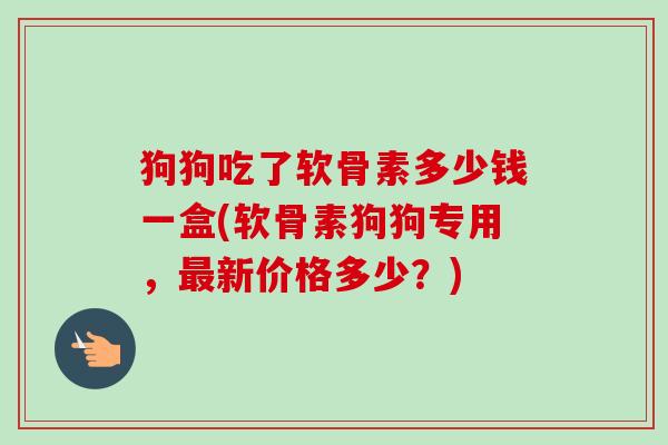 狗狗吃了软骨素多少钱一盒(软骨素狗狗专用,新价格多少?) 狗狗吃了软骨素多少钱一盒(软骨素狗狗专用,新价格多少?)