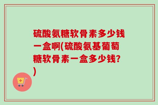 硫酸氨糖软骨素多少钱一盒啊(硫酸氨基葡萄糖软骨素一盒多少钱？)