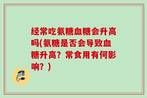 经常吃氨糖血糖会升高吗(氨糖是否会导致血糖升高？常食用有何影响？)