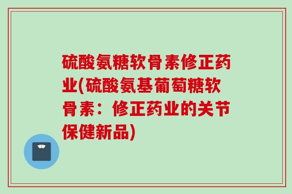 硫酸氨糖软骨素修正药业(硫酸氨基葡萄糖软骨素：修正药业的关节保健新品)