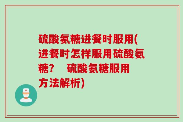 硫酸氨糖进餐时服用(进餐时怎样服用硫酸氨糖？  硫酸氨糖服用方法解析)