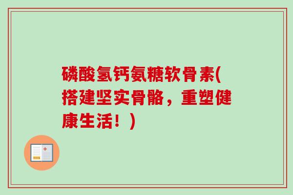磷酸氢钙氨糖软骨素(搭建坚实骨骼,重塑健康生活!) 磷酸氢钙氨糖软骨素(搭建坚实骨骼,重塑健康生活!)