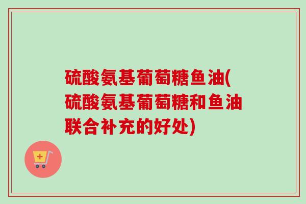 硫酸氨基葡萄糖鱼油(硫酸氨基葡萄糖和鱼油联合补充的好处)