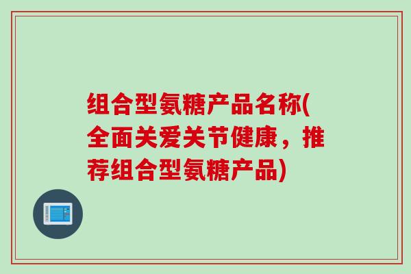 组合型氨糖产品名称(全面关爱关节健康，推荐组合型氨糖产品)