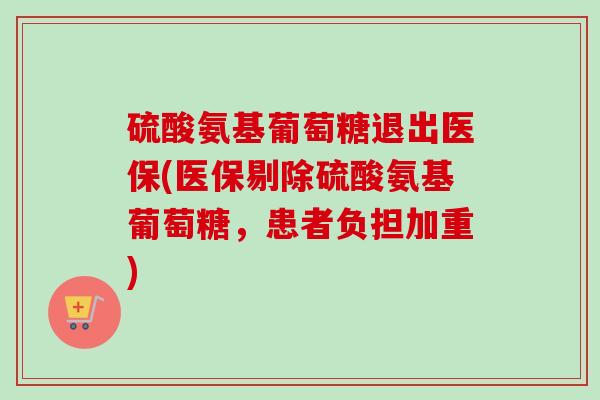 硫酸氨基葡萄糖退出医保(医保剔除硫酸氨基葡萄糖，患者负担加重)