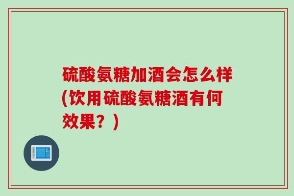 硫酸氨糖加酒会怎么样(饮用硫酸氨糖酒有何效果？)