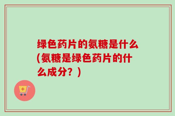 绿色药片的氨糖是什么(氨糖是绿色药片的什么成分?) 绿色药片的氨糖是什么(氨糖是绿色药片的什么成分?)