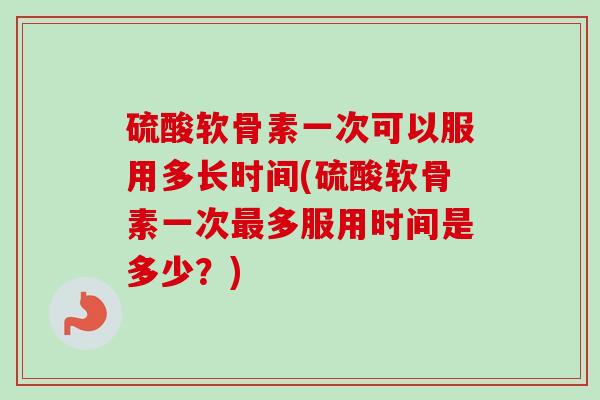 硫酸软骨素一次可以服用多长时间(硫酸软骨素一次最多服用时间是多少？)
