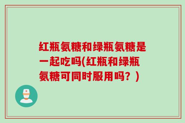 红瓶氨糖和绿瓶氨糖是一起吃吗(红瓶和绿瓶氨糖可同时服用吗？)