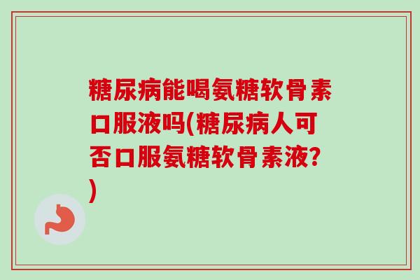 糖尿病能喝氨糖软骨素口服液吗(糖尿病人可否口服氨糖软骨素液？)