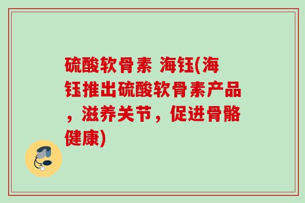 硫酸软骨素 海钰(海钰推出硫酸软骨素产品，滋养关节，促进骨骼健康)
