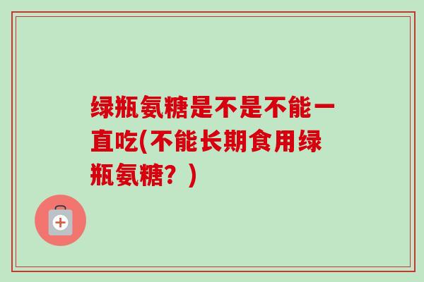 绿瓶氨糖是不是不能一直吃(不能长期食用绿瓶氨糖？)