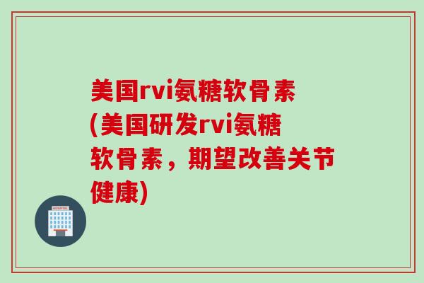 美国rvi氨糖软骨素(美国研发rvi氨糖软骨素，期望改善关节健康)