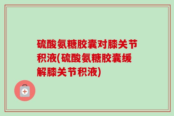 硫酸氨糖胶囊对膝关节积液(硫酸氨糖胶囊缓解膝关节积液) 硫酸氨糖胶囊对膝关节积液(硫酸氨糖胶囊缓解膝关节积液)