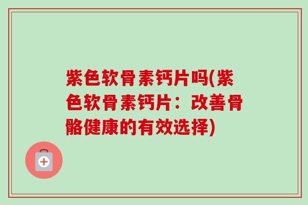紫色软骨素钙片吗(紫色软骨素钙片：改善骨骼健康的有效选择)