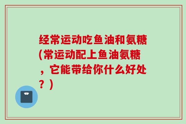 经常运动吃鱼油和氨糖(常运动配上鱼油氨糖，它能带给你什么好处？)