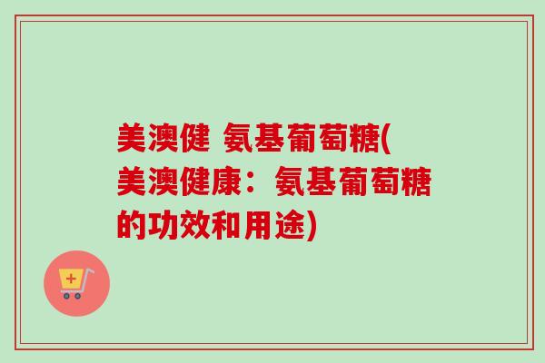 美澳健 氨基葡萄糖(美澳健康：氨基葡萄糖的功效和用途)