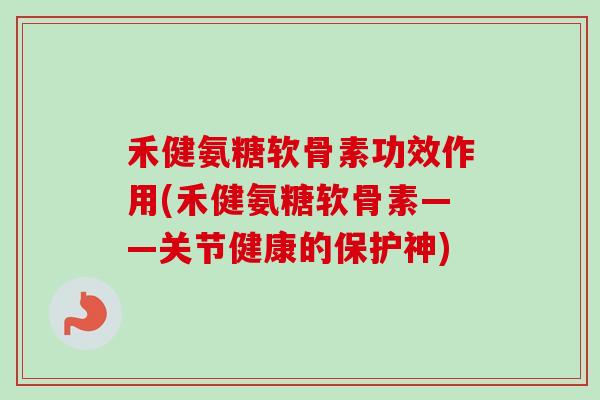 禾健氨糖软骨素功效作用(禾健氨糖软骨素——关节健康的保护神)