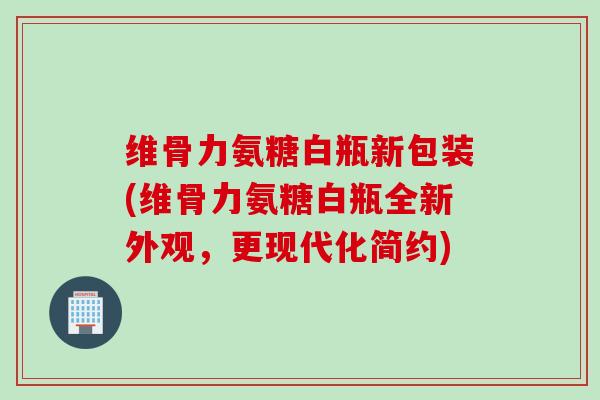 维骨力氨糖白瓶新包装(维骨力氨糖白瓶全新外观，更现代化简约)