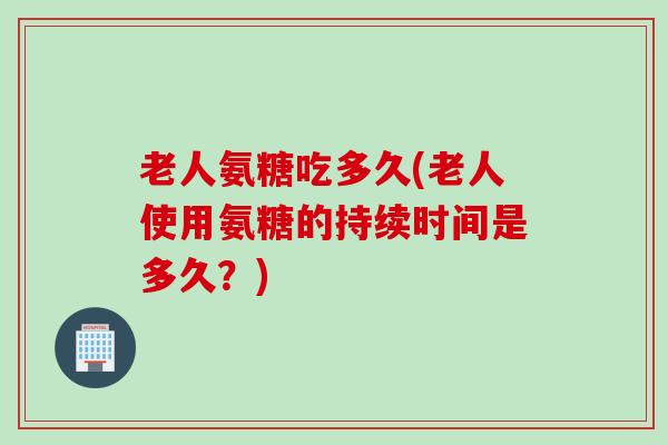 老人氨糖吃多久(老人使用氨糖的持续时间是多久？)