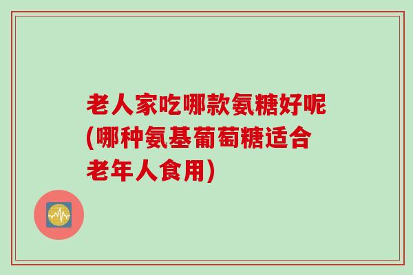 老人家吃哪款氨糖好呢(哪种氨基葡萄糖适合老年人食用)