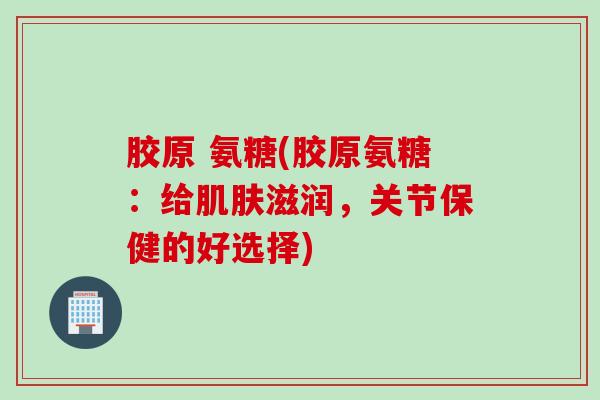 胶原 氨糖(胶原氨糖:给滋润,关节保健的好选择) 胶原 氨糖(胶原氨糖:给滋润,关节保健的好选择)