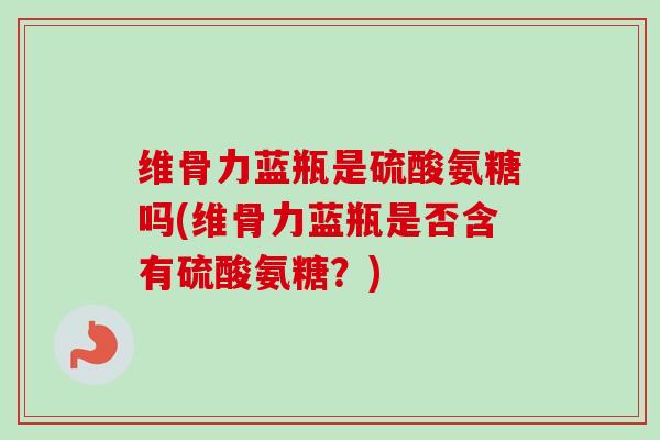 维骨力蓝瓶是硫酸氨糖吗(维骨力蓝瓶是否含有硫酸氨糖？)