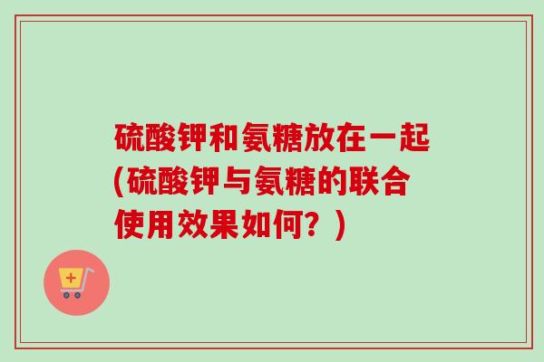 硫酸钾和氨糖放在一起(硫酸钾与氨糖的联合使用效果如何？)