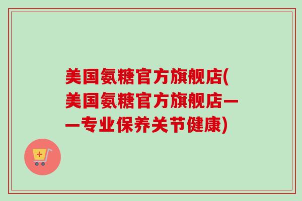 美国氨糖官方旗舰店(美国氨糖官方旗舰店——专业保养关节健康)