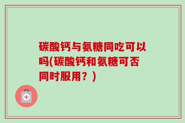 碳酸钙与氨糖同吃可以吗(碳酸钙和氨糖可否同时服用？)