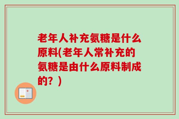 老年人补充氨糖是什么原料(老年人常补充的氨糖是由什么原料制成的？)