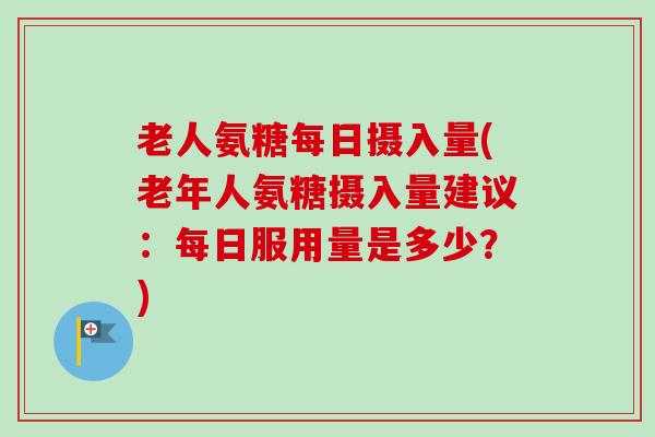 老人氨糖每日摄入量(老年人氨糖摄入量建议：每日服用量是多少？)