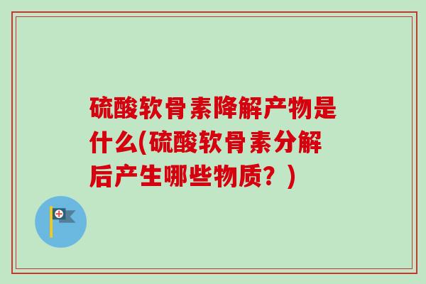 硫酸软骨素降解产物是什么(硫酸软骨素分解后产生哪些物质？)