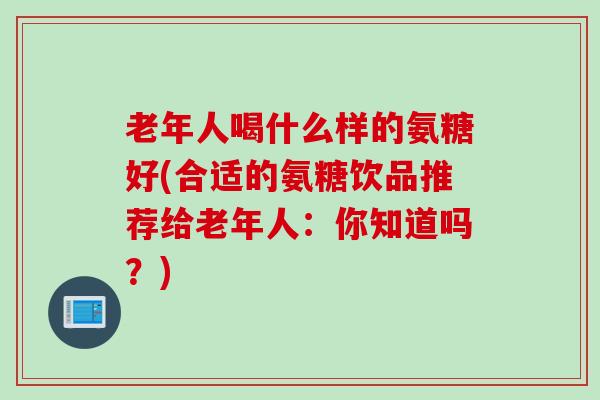 老年人喝什么样的氨糖好(合适的氨糖饮品推荐给老年人：你知道吗？)