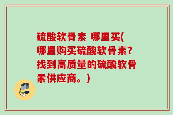 硫酸软骨素 哪里买(哪里购买硫酸软骨素？找到高质量的硫酸软骨素供应商。)
