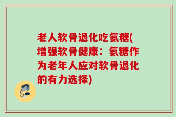 老人软骨退化吃氨糖(增强软骨健康：氨糖作为老年人应对软骨退化的有力选择)