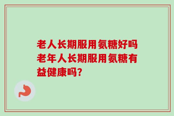 老人长期服用氨糖好吗老年人长期服用氨糖有益健康吗？