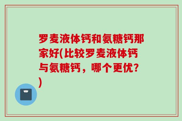 罗麦液体钙和氨糖钙那家好(比较罗麦液体钙与氨糖钙，哪个更优？)