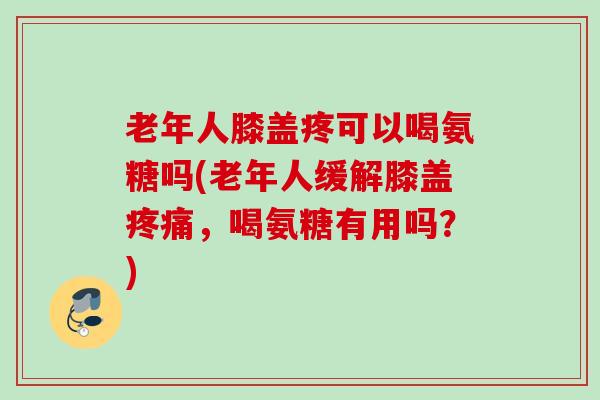 老年人膝盖疼可以喝氨糖吗(老年人缓解膝盖疼痛，喝氨糖有用吗？)